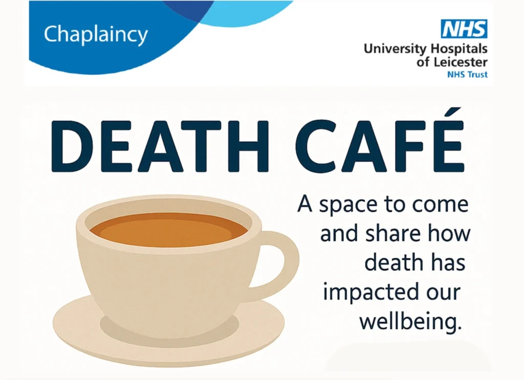 Chaplaincy NHS University Hospitals of Leicester NHS Trust DEATH CAFÉ A space to come and share how death has impacted our wellbeing. Wednesday 7th May @ 12PM Thursday 8th May @ 1PM In the LRI Chapel (Balmoral ground floor)